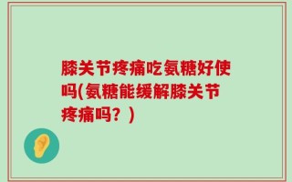 膝关节疼痛吃氨糖好使吗(氨糖能缓解膝关节疼痛吗？)