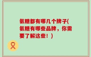 氨糖都有哪几个牌子(氨糖有哪些品牌，你需要了解这些！)
