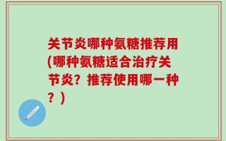 关节炎哪种氨糖推荐用(哪种氨糖适合治疗关节炎？推荐使用哪一种？)