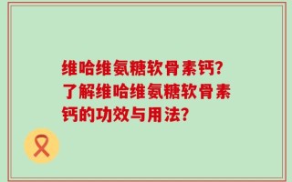 维哈维氨糖软骨素钙？了解维哈维氨糖软骨素钙的功效与用法？