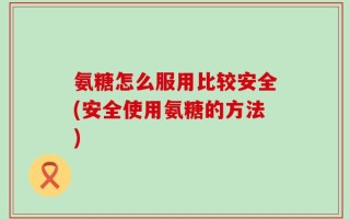 氨糖怎么服用比较安全(安全使用氨糖的方法)