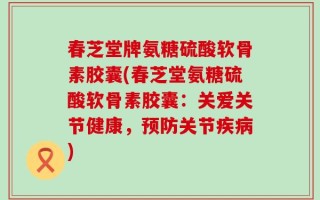 春芝堂牌氨糖硫酸软骨素胶囊(春芝堂氨糖硫酸软骨素胶囊：关爱关节健康，预防关节疾病)