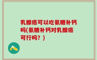 乳腺癌可以吃氨糖补钙吗(氨糖补钙对乳腺癌可行吗？)