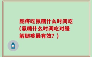腿疼吃氨糖什么时间吃(氨糖什么时间吃对缓解腿疼最有效？)