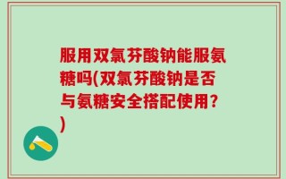 服用双氯芬酸钠能服氨糖吗(双氯芬酸钠是否与氨糖安全搭配使用？)