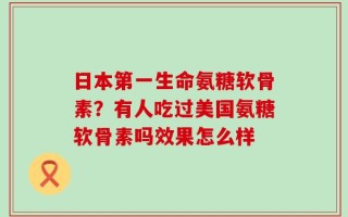 日本第一生命氨糖软骨素？有人吃过美国氨糖软骨素吗效果怎么样