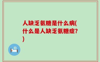 人缺乏氨糖是什么病(什么是人缺乏氨糖症？)