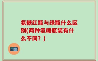 氨糖红瓶与绿瓶什么区别(两种氨糖瓶装有什么不同？)