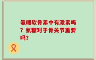 氨糖软骨素中有激素吗？氨糖对于骨关节重要吗？