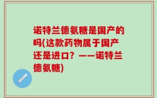 诺特兰德氨糖是国产的吗(这款药物属于国产还是进口？——诺特兰德氨糖)