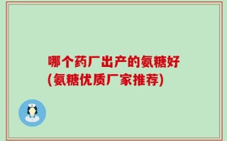 哪个药厂出产的氨糖好(氨糖优质厂家推荐)