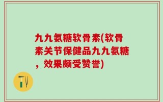 九九氨糖软骨素(软骨素关节保健品九九氨糖，效果颇受赞誉)