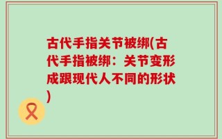 古代手指关节被绑(古代手指被绑：关节变形成跟现代人不同的形状)
