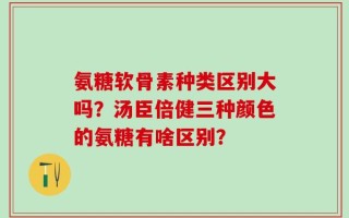 氨糖软骨素种类区别大吗？汤臣倍健三种颜色的氨糖有啥区别？