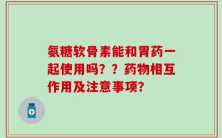 氨糖软骨素能和胃药一起使用吗？？药物相互作用及注意事项？
