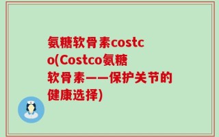 氨糖软骨素costco(Costco氨糖软骨素——保护关节的健康选择)