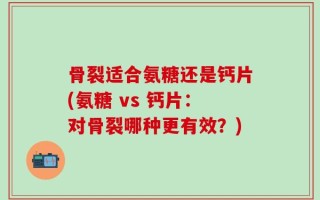 骨裂适合氨糖还是钙片(氨糖 vs 钙片：对骨裂哪种更有效？)
