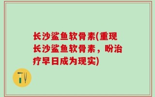 长沙鲨鱼软骨素(重现长沙鲨鱼软骨素，盼治疗早日成为现实)