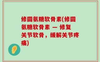 修圆氨糖软骨素(修圆氨糖软骨素 — 修复关节软骨，缓解关节疼痛)