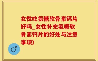 女性吃氨糖软骨素钙片好吗_女性补充氨糖软骨素钙片的好处与注意事项)
