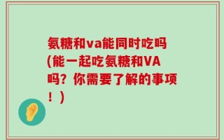 氨糖和va能同时吃吗(能一起吃氨糖和VA吗？你需要了解的事项！)