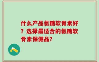 什么产品氨糖软骨素好？选择最适合的氨糖软骨素保健品？