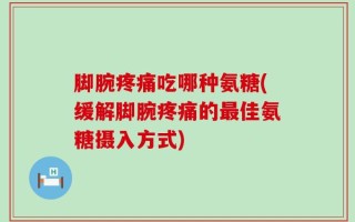 脚腕疼痛吃哪种氨糖(缓解脚腕疼痛的最佳氨糖摄入方式)