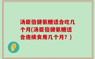 汤臣倍健氨糖适合吃几个月(汤臣倍健氨糖适合连续食用几个月？)