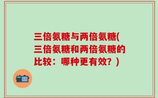 三倍氨糖与两倍氨糖(三倍氨糖和两倍氨糖的比较：哪种更有效？)