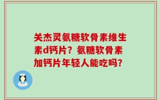关杰灵氨糖软骨素维生素d钙片？氨糖软骨素加钙片年轻人能吃吗？