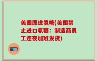美国原进氨糖(美国禁止进口氨糖：制造商员工连夜加班发货)
