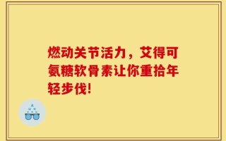 燃动关节活力，艾得可氨糖软骨素让你重拾年轻步伐!