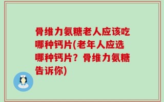 骨维力氨糖老人应该吃哪种钙片(老年人应选哪种钙片？骨维力氨糖告诉你)