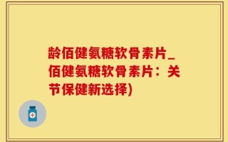 龄佰健氨糖软骨素片_佰健氨糖软骨素片：关节保健新选择)