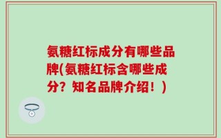 氨糖红标成分有哪些品牌(氨糖红标含哪些成分？知名品牌介绍！)