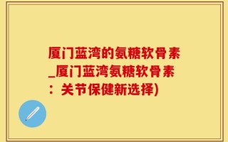 厦门蓝湾的氨糖软骨素_厦门蓝湾氨糖软骨素：关节保健新选择)