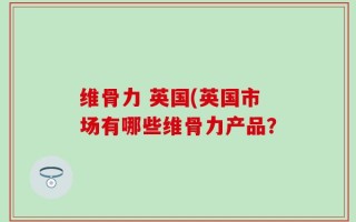 维骨力 英国(英国市场有哪些维骨力产品？