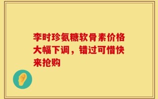 李时珍氨糖软骨素价格大幅下调，错过可惜快来抢购
