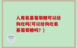 人用氨基葡萄糖可以给狗吃吗(可以给狗吃氨基葡萄糖吗？)