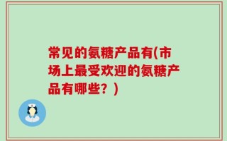 常见的氨糖产品有(市场上最受欢迎的氨糖产品有哪些？)