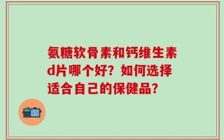 氨糖软骨素和钙维生素d片哪个好？如何选择适合自己的保健品？
