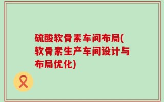 硫酸软骨素车间布局(软骨素生产车间设计与布局优化)