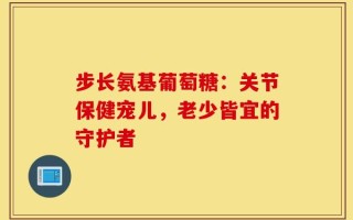 步长氨基葡萄糖：关节保健宠儿，老少皆宜的守护者