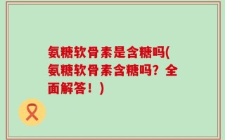 氨糖软骨素是含糖吗(氨糖软骨素含糖吗？全面解答！)