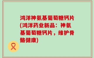 鸿洋神氨基葡萄糖钙片(鸿洋药业新品：神氨基葡萄糖钙片，维护骨骼健康)