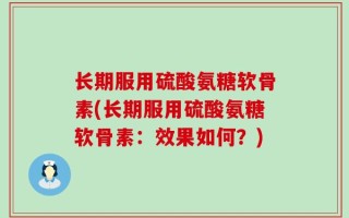 长期服用硫酸氨糖软骨素(长期服用硫酸氨糖软骨素：效果如何？)