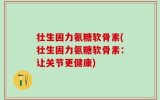 壮生固力氨糖软骨素(壮生固力氨糖软骨素：让关节更健康)