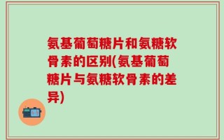 氨基葡萄糖片和氨糖软骨素的区别(氨基葡萄糖片与氨糖软骨素的差异)