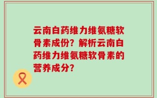 云南白药维力维氨糖软骨素成份？解析云南白药维力维氨糖软骨素的营养成分？