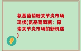 氨基葡萄糖关节炎市场现状(氨基葡萄糖：探索关节炎市场的新机遇)